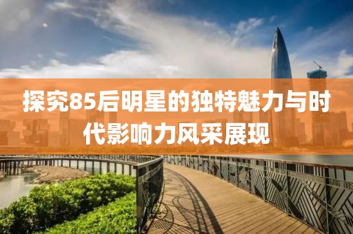 探究85后明星的獨特魅力與時代影響力風采展現