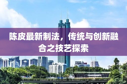 陳皮最新制法，傳統與創新融合之技藝探索