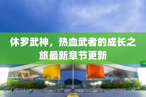 休羅武神，熱血武者的成長之旅最新章節更新