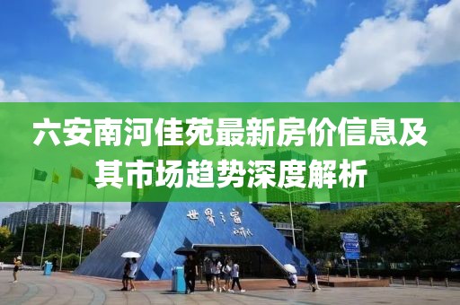 六安南河佳苑最新房價信息及其市場趨勢深度解析