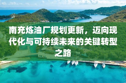 南充煉油廠規劃更新，邁向現代化與可持續未來的關鍵轉型之路