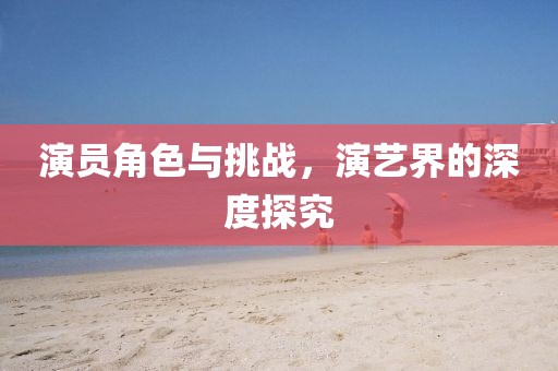 演員角色與挑戰，演藝界的深度探究