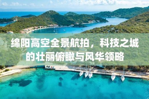 綿陽高空全景航拍，科技之城的壯麗俯瞰與風華領略