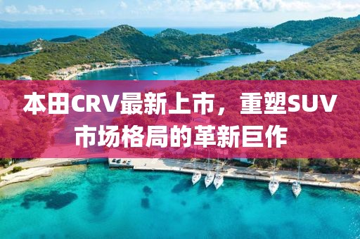 本田CRV最新上市，重塑SUV市場格局的革新巨作