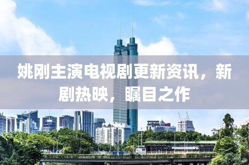 姚剛主演電視劇更新資訊，新劇熱映，矚目之作