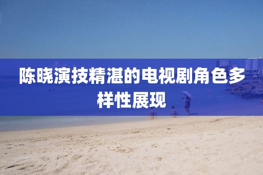 陳曉演技精湛的電視劇角色多樣性展現