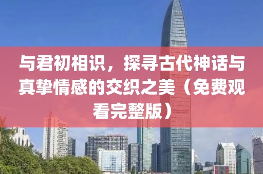 與君初相識，探尋古代神話與真摯情感的交織之美（免費觀看完整版）