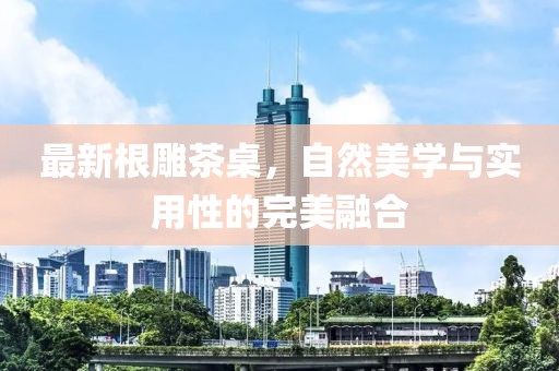 最新根雕茶桌，自然美學與實用性的完美融合