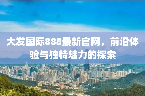 大發國際888最新官網，前沿體驗與獨特魅力的探索