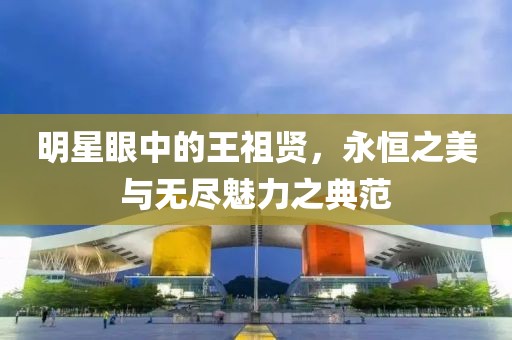 明星眼中的王祖賢，永恒之美與無盡魅力之典范
