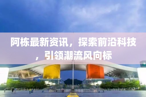 阿棟最新資訊，探索前沿科技，引領潮流風向標