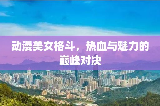 動漫美女格斗，熱血與魅力的巔峰對決