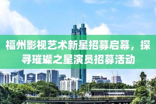 福州影視藝術新星招募啟幕，探尋璀璨之星演員招募活動