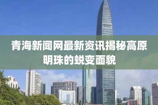 青海新聞網最新資訊揭秘高原明珠的蛻變面貌