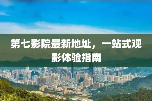 第七影院最新地址，一站式觀影體驗指南