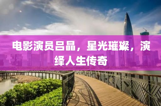 電影演員呂晶，星光璀璨，演繹人生傳奇