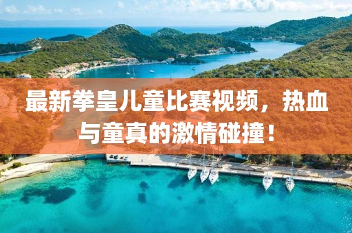 最新拳皇兒童比賽視頻，熱血與童真的激情碰撞！