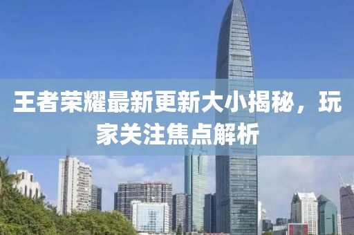 王者榮耀最新更新大小揭秘，玩家關注焦點解析