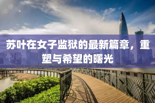 蘇葉在女子監獄的最新篇章，重塑與希望的曙光