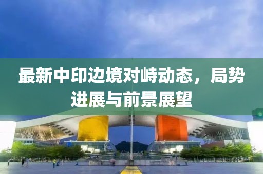 最新中印邊境對峙動態，局勢進展與前景展望