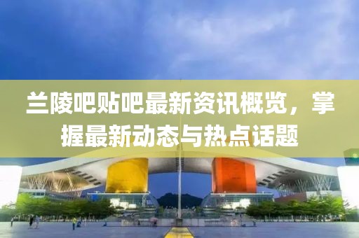 蘭陵吧貼吧最新資訊概覽，掌握最新動態與熱點話題