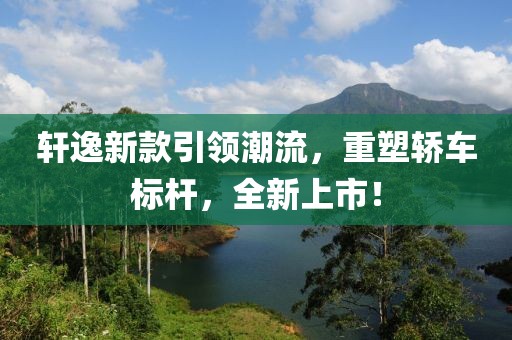軒逸新款引領潮流，重塑轎車標桿，全新上市！