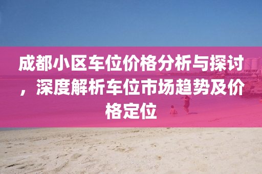 成都小區車位價格分析與探討，深度解析車位市場趨勢及價格定位