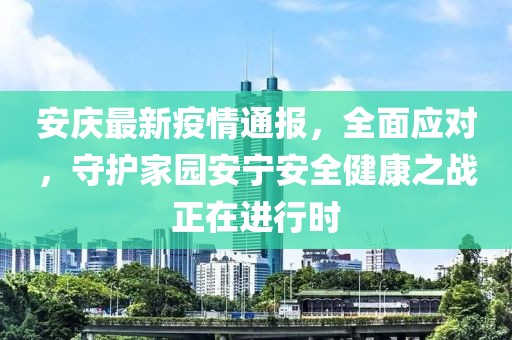 安慶最新疫情通報，全面應對，守護家園安寧安全健康之戰正在進行時