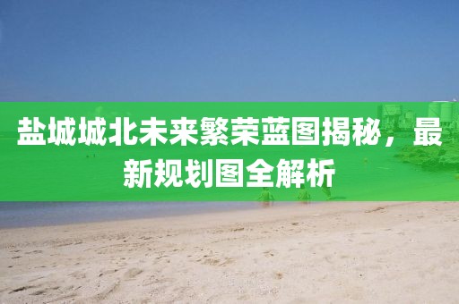 鹽城城北未來繁榮藍圖揭秘，最新規劃圖全解析