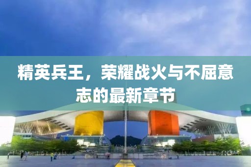精英兵王，榮耀戰火與不屈意志的最新章節