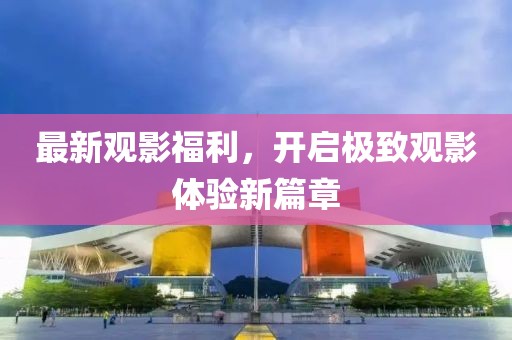 最新觀影福利，開啟極致觀影體驗新篇章