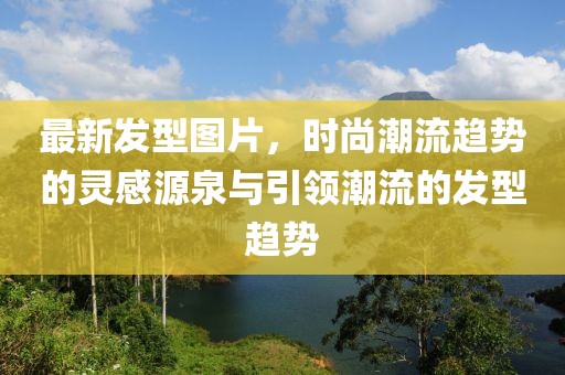 最新發型圖片，時尚潮流趨勢的靈感源泉與引領潮流的發型趨勢