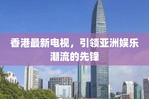 香港最新電視，引領亞洲娛樂潮流的先鋒