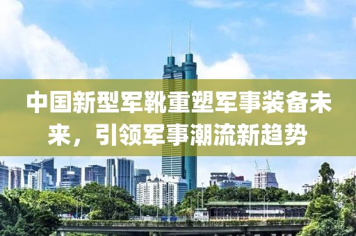 中國新型軍靴重塑軍事裝備未來，引領軍事潮流新趨勢