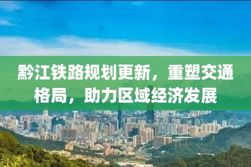 黔江鐵路規劃更新，重塑交通格局，助力區域經濟發展