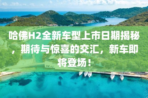 哈佛H2全新車型上市日期揭秘，期待與驚喜的交匯，新車即將登場！