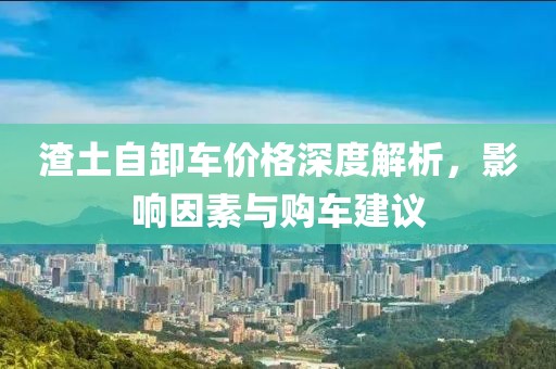 渣土自卸車價格深度解析，影響因素與購車建議