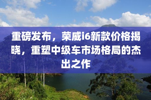 重磅發布，榮威i6新款價格揭曉，重塑中級車市場格局的杰出之作