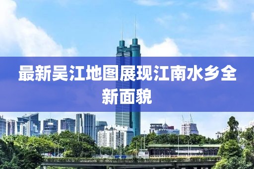 最新吳江地圖展現江南水鄉全新面貌