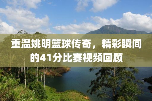重溫姚明籃球傳奇，精彩瞬間的41分比賽視頻回顧