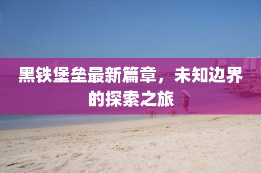 黑鐵堡壘最新篇章，未知邊界的探索之旅