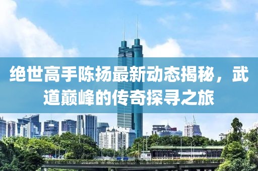 絕世高手陳揚最新動態揭秘，武道巔峰的傳奇探尋之旅