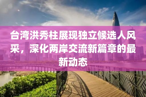 臺灣洪秀柱展現獨立候選人風采，深化兩岸交流新篇章的最新動態