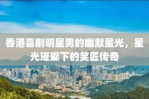 香港喜劇明星男的幽默星光，星光璀璨下的笑匠傳奇
