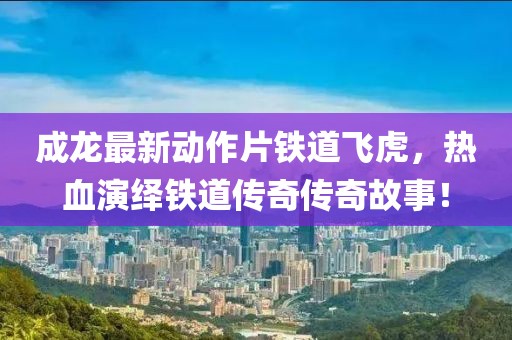 成龍最新動作片鐵道飛虎，熱血演繹鐵道傳奇傳奇故事！