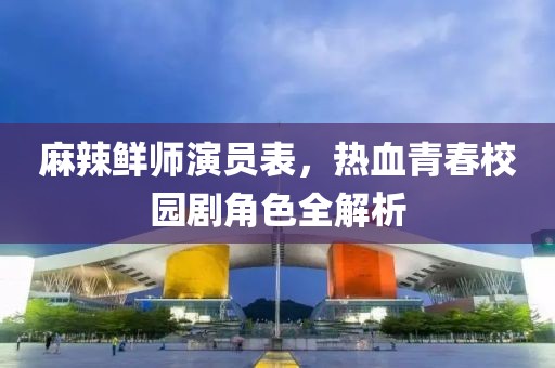 麻辣鮮師演員表，熱血青春校園劇角色全解析