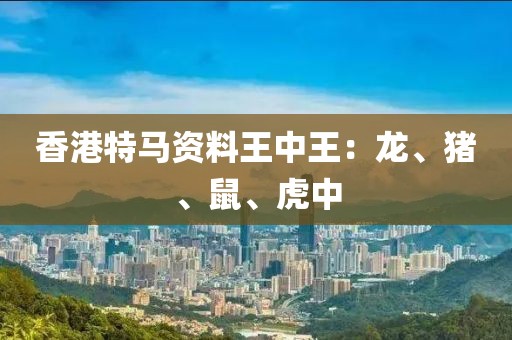 香港特馬資料王中王：龍、豬、鼠、虎中