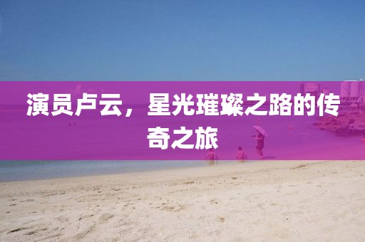 演員盧云，星光璀璨之路的傳奇之旅