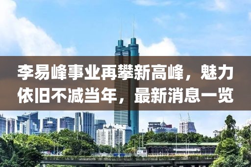 李易峰事業再攀新高峰，魅力依舊不減當年，最新消息一覽