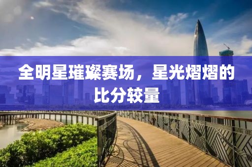 全明星璀璨賽場，星光熠熠的比分較量